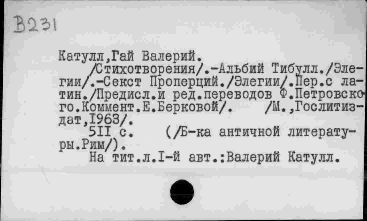 ﻿Катулл,Гай Валерий.
/Стихотворения/.-Альбий Тибулл./Элегии/. -Секст Проперций./Элегии/.Пер.с латин./Предисл.и ред.переводов Ф.Петровско го.Коммент.Е.Берковой/. /М.,Гослитиздат,1963/.
5ІІ с. (/Б-ка античной литературы. Рим/) .
На тит.л.1-й авт.:Валерий Катулл.